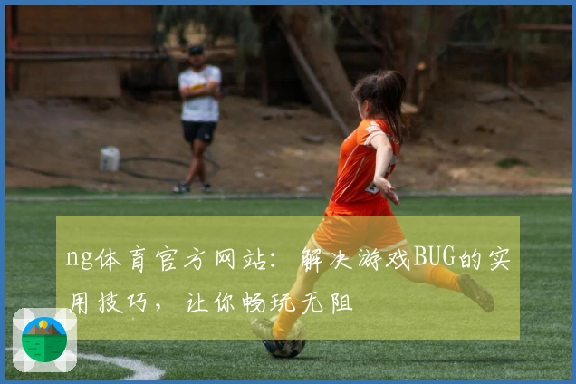 ng体育官方网站：解决游戏BUG的实用技巧，让你畅玩无阻