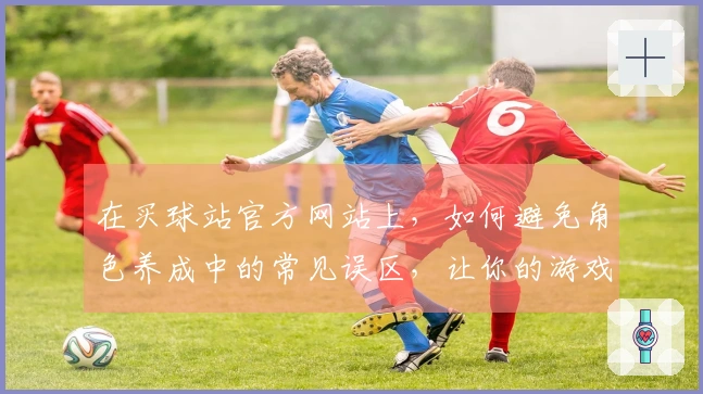 在买球站官方网站上，如何避免角色养成中的常见误区，让你的游戏体验事半功倍