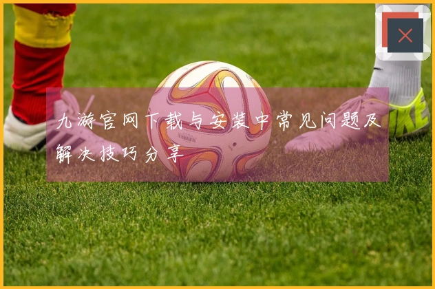 九游官网下载与安装中常见问题及解决技巧分享