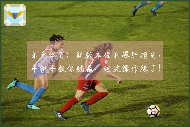 乐竞体育：新版本福利爆肝指南，手把手教你躺赢，这波操作稳了！