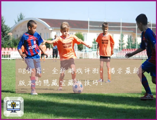 ng体育：全新游戏评测，揭示最新版本的隐藏宝藏与技巧！