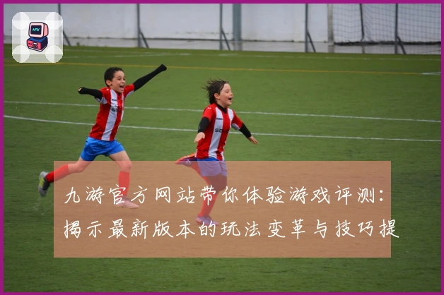 九游官方网站带你体验游戏评测：揭示最新版本的玩法变革与技巧提升
